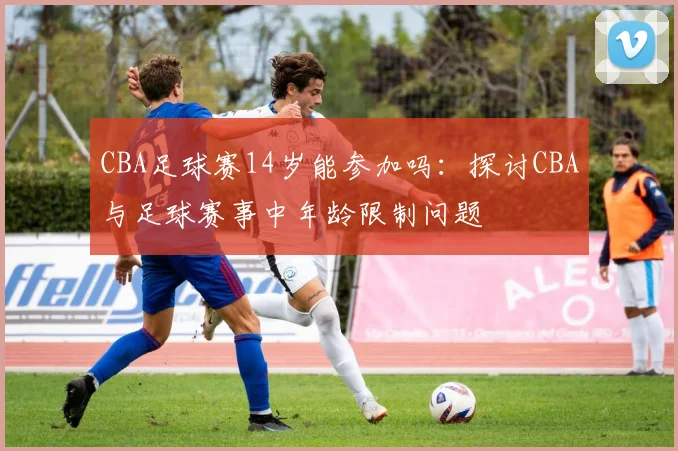 CBA足球赛14岁能参加吗：探讨CBA与足球赛事中年龄限制问题