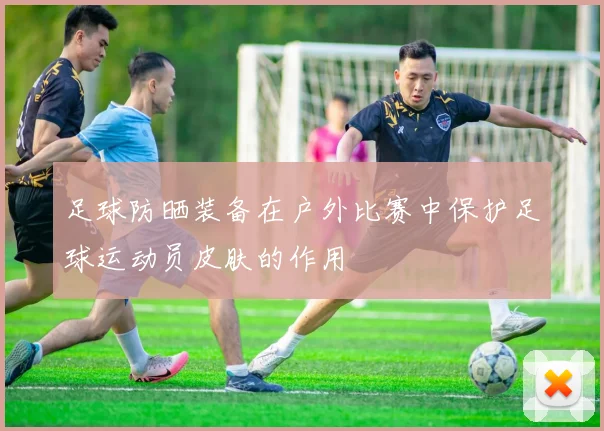 足球防晒装备在户外比赛中保护足球运动员皮肤的作用